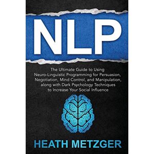 Metzger, Heath NLP: The Ultimate Guide to Using Neuro-Linguistic Programming for Persuasion, Negotiation, Mind Control, and Manipulation, along with Dark Psychology ... Your Social Influence (Behavioral Psychology) Metzger, Heath NLP: The Ultimate Guide to Using Neuro-Linguistic Programming for Persuasion, Negotiation, Mind Control, and Manipulation, along with Dark Psychology ... Your Social Influence (Behavioral Psychology)