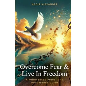 Alexander, Nadir OVERCOME FEAR & LIVE IN FREEDOM: A FAITH-BASED PRAYER AND DELIVERANCE GUIDE Alexander, Nadir OVERCOME FEAR & LIVE IN FREEDOM: A FAITH-BASED PRAYER AND DELIVERANCE GUIDE