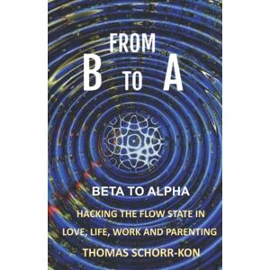 SCHORR-KON BA, Mr THOMAS From B to A: Beta to alpha, Hacking the flow state in Life, Love, Work and Parenting SCHORR-KON BA, Mr THOMAS From B to A: Beta to alpha, Hacking the flow state in Life, Love, Work and Parenting