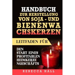 Hall, Rebecca HANDBUCH ZUR Herstellung von Soja- und Bienenwachskerzen: Leitfaden für den Start eines profitablen Heimkerzengeschäfts Hall, Rebecca HANDBUCH ZUR Herstellung von Soja- und Bienenwachskerzen: Leitfaden für den Start eines profitablen Heimkerzengeschäfts