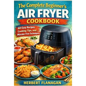 FLANAGAN, HERBERT The Complete Beginner's Air Fryer Cookbook: 60 Easy Recipes, Cooking Tips, and Mistake-Free Techniques FLANAGAN, HERBERT The Complete Beginner's Air Fryer Cookbook: 60 Easy Recipes, Cooking Tips, and Mistake-Free Techniques