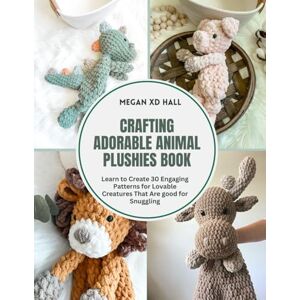 Hall, Megan XD Crafting Adorable Animal Plushies Book: Learn to Create 30 Engaging Patterns for Lovable Creatures That Are good for Snuggling Hall, Megan XD Crafting Adorable Animal Plushies Book: Learn to Create 30 Engaging Patterns for Lovable Creatures That Are good for Snuggling