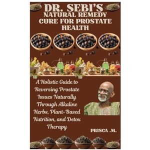 .M., Prisca DR. SEBI’S NATURAL REMEDY CURE FOR PROSTATE HEALTH: A Holistic Guide to Reversing Prostate Issues Naturally Through Alkaline Herbs, Plant-Based Nutrition, and Detox Therapy .M., Prisca DR. SEBI’S NATURAL REMEDY CURE FOR PROSTATE HEALTH: A Holistic Guide to Reversing Prostate Issues Naturally Through Alkaline Herbs, Plant-Based Nutrition, and Detox Therapy