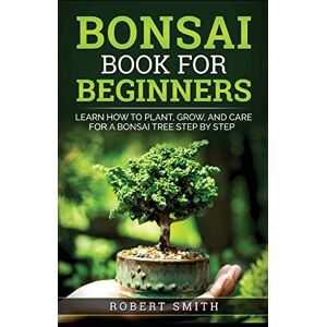 Smith, Robert Bonsai Book for Beginners: Learn How to Plant, Grow, and Care for a Bonsai Tree Step by Step Smith, Robert Bonsai Book for Beginners: Learn How to Plant, Grow, and Care for a Bonsai Tree Step by Step