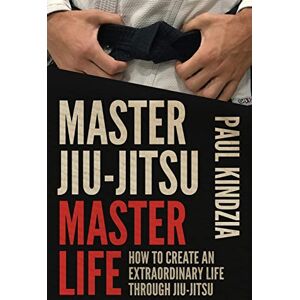 Kindzia, Paul Master Jiu-Jitsu Master Life: How To Create An Extraordinary Life Through Jiu-Jitsu Kindzia, Paul Master Jiu-Jitsu Master Life: How To Create An Extraordinary Life Through Jiu-Jitsu