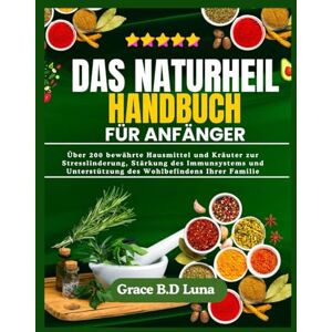 B.D Luna, Grace DAS NATURHEIL HANDBUCH FÜR ANFÄNGER: Über 200 bewährte Hausmittel und Kräuter zur Stresslinderung, Stärkung des Immunsystems und Unterstützung des Wohlbefindens Ihrer Familie B.D Luna, Grace DAS NATURHEIL HANDBUCH FÜR ANFÄNGER: Über 200 bewährte Hausmittel und Kräuter zur Stresslinderung, Stärkung des Immunsystems und Unterstützung des Wohlbefindens Ihrer Familie