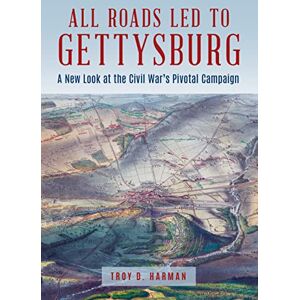 Troy D. Harman All Roads Led to Gettysburg: A New Look at the Civil War's Pivotal Battle Troy D. Harman All Roads Led to Gettysburg: A New Look at the Civil War's Pivotal Battle