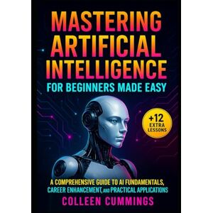 Cummings, Colleen Mastering Artificial Intelligence for Beginners Made Easy:: A Comprehensive Guide to AI Fundamentals, Career Enhancement, and Practical Applications Cummings, Colleen Mastering Artificial Intelligence for Beginners Made Easy:: A Comprehensive Guide to AI Fundamentals, Career Enhancement, and Practical Applications