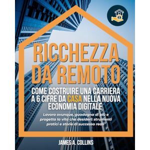 A. Collins, James Ricchezza da remoto: Come costruire una carriera a 6 cifre da casa nella nuova economia digitale: Lavora ovunque, guadagna di più e progetta la vita ... strumenti pratici e storie di successo reali A. Collins, James Ricchezza da remoto: Come costruire una carriera a 6 cifre da casa nella nuova economia digitale: Lavora ovunque, guadagna di più e progetta la vita ... strumenti pratici e storie di successo reali