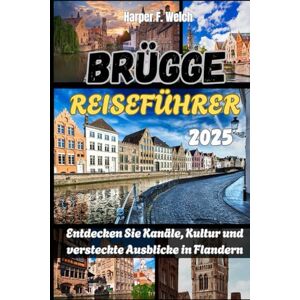 Welch, Harper F. BRÜGGE REISEFÜHRER 2025: Entdecken Sie Kanäle, Kultur und versteckte Ausblicke in Flandern Welch, Harper F. BRÜGGE REISEFÜHRER 2025: Entdecken Sie Kanäle, Kultur und versteckte Ausblicke in Flandern