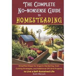 Scott The Complete No-Nonsense Guide to Homesteading: Simplified Steps for Organic Gardening, Cost-Cutting Strategies, and Additional Off-Grid Projects to Live a Self-Sustained Life Scott The Complete No-Nonsense Guide to Homesteading: Simplified Steps for Organic Gardening, Cost-Cutting Strategies, and Additional Off-Grid Projects to Live a Self-Sustained Life