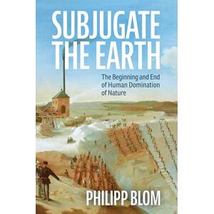 Blom, Philipp Subjugate the Earth: The Beginning and End of Human Domination of Nature Blom, Philipp Subjugate the Earth: The Beginning and End of Human Domination of Nature