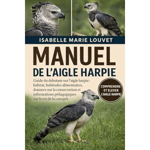Louvet, Isabelle Marie MANUEL DE L'AIGLE HARPIE: Guide du débutant sur l'aigle harpie : habitat, habitudes alimentaires, données sur la conservation et informations pédagogiques sur le roi de la canopée Louvet, Isabelle Marie MANUEL DE L'AIGLE HARPIE: Guide du débutant sur l'aigle harpie : habitat, habitudes alimentaires, données sur la conservation et informations pédagogiques sur le roi de la canopée