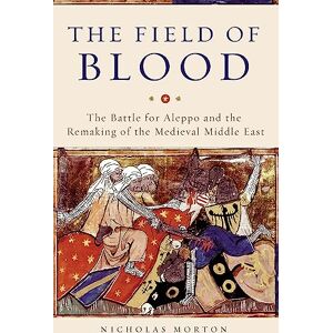 Morton, Nicholas The Field of Blood: The Battle for Aleppo and the Remaking of the Medieval Middle East Morton, Nicholas The Field of Blood: The Battle for Aleppo and the Remaking of the Medieval Middle East