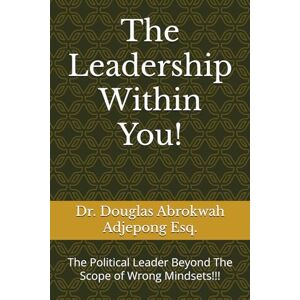 Adjepong Esq., Dr. Douglas Abrokwah The Leadership Within You!: The Political Leader Beyond The Scope of Wrong Mindsets!!! Adjepong Esq., Dr. Douglas Abrokwah The Leadership Within You!: The Political Leader Beyond The Scope of Wrong Mindsets!!!