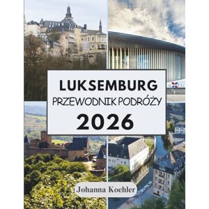 Koehler, Johanna LUKSEMBURG PRZEWODNIK PODRÓŻY 2026: Gdzie Średniowieczne Fortece Spotykają Się Z Nowoczesnymi Winiarniami A Trzy Narody Podają Sobie Ręce Na Granicy Koehler, Johanna LUKSEMBURG PRZEWODNIK PODRÓŻY 2026: Gdzie Średniowieczne Fortece Spotykają Się Z Nowoczesnymi Winiarniami A Trzy Narody Podają Sobie Ręce Na Granicy