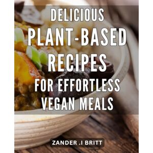 .I Britt, Zander Delicious Plant-Based Recipes for Effortless Vegan Meals: Effortlessly Cook Up Delicious Vegan Dishes with These Simple Plant-Based Recipes .I Britt, Zander Delicious Plant-Based Recipes for Effortless Vegan Meals: Effortlessly Cook Up Delicious Vegan Dishes with These Simple Plant-Based Recipes