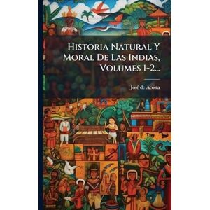 Acosta, Josã(c) de Historia Natural Y Moral De Las Indias, Volumes 1-2... Acosta, Josã(c) de Historia Natural Y Moral De Las Indias, Volumes 1-2...