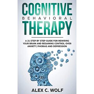 Wolf, Alex C Cognitive Behavioral Therapy: A 21 Step by Step Guide for Rewiring your Brain and Regaining Control Over Anxiety, Phobias, and Depression Wolf, Alex C Cognitive Behavioral Therapy: A 21 Step by Step Guide for Rewiring your Brain and Regaining Control Over Anxiety, Phobias, and Depression