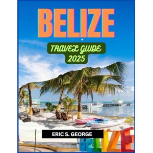 S. GEORGE, ERIC BELIZE TRAVEL GUIDE 2025: A Comprehensive Belize Travel Guide: Essential Packing, Preparation, and Cultural Tips for a Seamless Adventure S. GEORGE, ERIC BELIZE TRAVEL GUIDE 2025: A Comprehensive Belize Travel Guide: Essential Packing, Preparation, and Cultural Tips for a Seamless Adventure