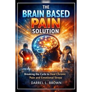Brown, Darrel L. The Brain Based Pain Solution: Breaking the Cycle to Heal Chronic Pain and Emotional StressWithout Overthinking Brown, Darrel L. The Brain Based Pain Solution: Breaking the Cycle to Heal Chronic Pain and Emotional StressWithout Overthinking