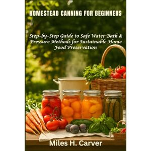 H. Carver, Miles HOMESTEAD CANNING FOR BEGINNERS: Step-by-Step Guide to Safe Water Bath & Pressure Methods for Sustainable Home Food Preservation H. Carver, Miles HOMESTEAD CANNING FOR BEGINNERS: Step-by-Step Guide to Safe Water Bath & Pressure Methods for Sustainable Home Food Preservation