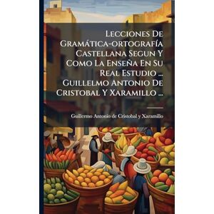 Lecciones De Gramàtica-ortografÃ-a Castellana Segun Y Como La Enseña En Su Real Estudio ... Guillelmo Antonio De Cristobal Y Xaramillo ... Lecciones De Gramàtica-ortografÃ-a Castellana Segun Y Como La Enseña En Su Real Estudio ... Guillelmo Antonio De Cristobal Y Xaramillo ...