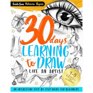 Rogers, Patricia 30 Days Learning to Draw Like an Artist: An Interesting Step-by-Step Guide for Beginners: 1 (How to Draw Guide for Beginners) Rogers, Patricia 30 Days Learning to Draw Like an Artist: An Interesting Step-by-Step Guide for Beginners: 1 (How to Draw Guide for Beginners)