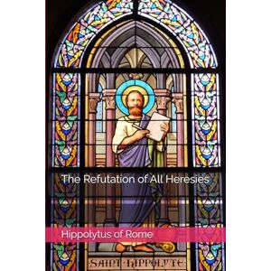 of Rome, Hippolytus The Refutation of All Heresies (Writings of Hippolytus of Rome) of Rome, Hippolytus The Refutation of All Heresies (Writings of Hippolytus of Rome)