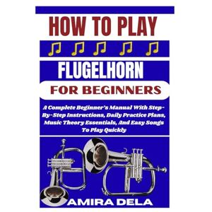 DELA, AMIRA HOW TO PLAY FLUGELHORN FOR BEGINNERS: A Complete Beginner’s Manual With Step-By-Step Instructions, Daily Practice Plans, Music Theory Essentials, And Easy Songs To Play Quickly DELA, AMIRA HOW TO PLAY FLUGELHORN FOR BEGINNERS: A Complete Beginner’s Manual With Step-By-Step Instructions, Daily Practice Plans, Music Theory Essentials, And Easy Songs To Play Quickly