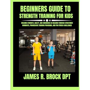 DPT, James R Brock Beginners Guide To Strength Training For Kids: Building Strength, Agility, and Endurance in Children Through Structured Workouts, Progressive Training ... Programs, and Fun Fitness Challenges: 5 DPT, James R Brock Beginners Guide To Strength Training For Kids: Building Strength, Agility, and Endurance in Children Through Structured Workouts, Progressive Training ... Programs, and Fun Fitness Challenges: 5