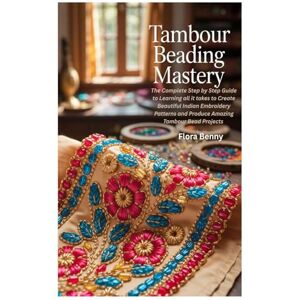 Benny, Flora Tambour Beading Mastery: The Complete Step by Step Guide to Learning all it takes to Create Beautiful Indian Embroidery Patterns and Produce Amazing Tambour Bead Projects Benny, Flora Tambour Beading Mastery: The Complete Step by Step Guide to Learning all it takes to Create Beautiful Indian Embroidery Patterns and Produce Amazing Tambour Bead Projects