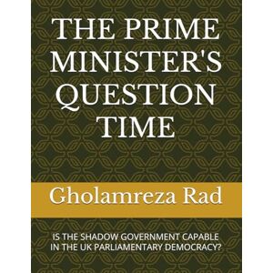 Rad, Dr Gholamreza THE PRIME MINISTER'S QUESTION TIME: IS THE SHADOW GOVERNMENT CAPABLE IN THE UK PARLIAMENTARY DEMOCRACY? Rad, Dr Gholamreza THE PRIME MINISTER'S QUESTION TIME: IS THE SHADOW GOVERNMENT CAPABLE IN THE UK PARLIAMENTARY DEMOCRACY?