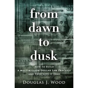 Wood, Douglas J. From Dawn to Dusk: How to Build a Multimillion Dollar Law Practice and Then Give It Away Wood, Douglas J. From Dawn to Dusk: How to Build a Multimillion Dollar Law Practice and Then Give It Away
