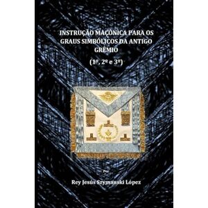 Szymanski López, Dr. Rey Jesús INSTRUÇÃO MAÇÔNICA PARA OS GRAUS SIMBÓLICOS DA ANTIGO GRÊMIO (1°, 2° e 3°) (Instrucción Masonica Rito York) Szymanski López, Dr. Rey Jesús INSTRUÇÃO MAÇÔNICA PARA OS GRAUS SIMBÓLICOS DA ANTIGO GRÊMIO (1°, 2° e 3°) (Instrucción Masonica Rito York)