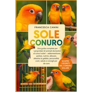 Canini, Francesca SOLE CONURO: Una guida completa per i proprietari di animali domestici ai conuri solari: addomesticare, parlare, nutrire, allevare, allestire la ... costi, salute e consigli per la cura Canini, Francesca SOLE CONURO: Una guida completa per i proprietari di animali domestici ai conuri solari: addomesticare, parlare, nutrire, allevare, allestire la ... costi, salute e consigli per la cura