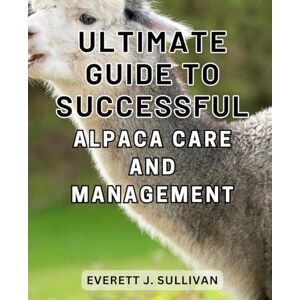 Sullivan, Everett J. Ultimate Guide to Successful Alpaca Care and Management: A Comprehensive Handbook to-Mastering Alpaca-Husbandry and-Achieving Optimal Care-and-Profits Sullivan, Everett J. Ultimate Guide to Successful Alpaca Care and Management: A Comprehensive Handbook to-Mastering Alpaca-Husbandry and-Achieving Optimal Care-and-Profits