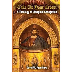 Fagerberg, David W Take up Your Cross: A Theology of Liturgical Abnegation Fagerberg, David W Take up Your Cross: A Theology of Liturgical Abnegation