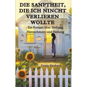 Herbert, Tonia Die Sanftheit, die ich nicht verlieren wollte: Ein Roman über Heilung, Herzschmerz, Und Ganz werden Herbert, Tonia Die Sanftheit, die ich nicht verlieren wollte: Ein Roman über Heilung, Herzschmerz, Und Ganz werden