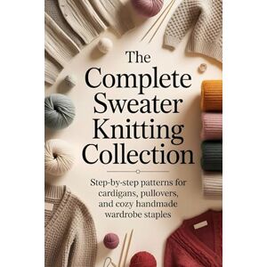 Walters, Sly The Complete Sweater Knitting Collection: Step-by-Step Patterns for Cardigans, Pullovers, and Cozy Handmade Wardrobe Staples Walters, Sly The Complete Sweater Knitting Collection: Step-by-Step Patterns for Cardigans, Pullovers, and Cozy Handmade Wardrobe Staples