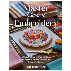 Ermias, Brodie MASTER GUIDE TO EMBROIDERY: A Complete Step-by-Step Handbook for Essential Stitches, Patterns, and Modern Techniques Ermias, Brodie MASTER GUIDE TO EMBROIDERY: A Complete Step-by-Step Handbook for Essential Stitches, Patterns, and Modern Techniques