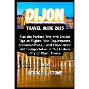 Stone, George L. Dijon Travel Guide 2025: Plan the Perfect Trip with Insider Tips on Flights, Visa Requirements, Accommodations, Local Experiences, and Transportation in this Historic City of Dijon, France Stone, George L. Dijon Travel Guide 2025: Plan the Perfect Trip with Insider Tips on Flights, Visa Requirements, Accommodations, Local Experiences, and Transportation in this Historic City of Dijon, France