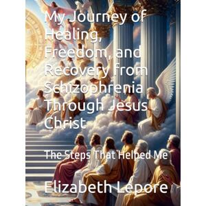 Lepore, Elizabeth M My Journey of Healing, Freedom, and Recovery from Schizophrenia Through Jesus Christ: The Steps That Helped Me Lepore, Elizabeth M My Journey of Healing, Freedom, and Recovery from Schizophrenia Through Jesus Christ: The Steps That Helped Me