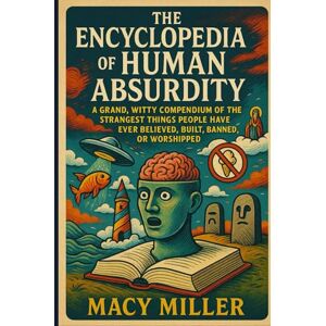 Miller, Macy The Encyclopedia of Human Absurdity: A Grand, Witty Compendium of the Strangest Things People Have Ever Believed, Built, Banned, or Worshipped Miller, Macy The Encyclopedia of Human Absurdity: A Grand, Witty Compendium of the Strangest Things People Have Ever Believed, Built, Banned, or Worshipped