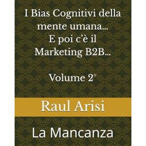 Arisi, Raul I Bias Cognitivi della mente umana... E poi c'è il Marketing B2B... Volume 2°: La Mancanza Arisi, Raul I Bias Cognitivi della mente umana... E poi c'è il Marketing B2B... Volume 2°: La Mancanza