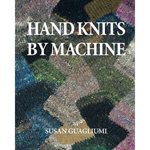 Guagliumi, Susan Fletcher Hand Knits by Machine: The Ultimate Guide for Hand and Machine Knitters Guagliumi, Susan Fletcher Hand Knits by Machine: The Ultimate Guide for Hand and Machine Knitters