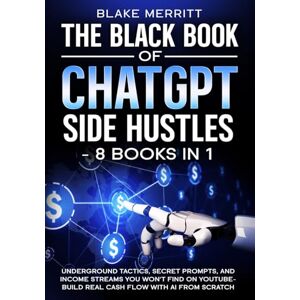 Merritt, Blake The Black Book of ChatGPT Side Hustles- 8 Books In 1: Underground Tactics, Secret Prompts and income streams you won't find on youtube- Build real cash flow with AI from Scratch Merritt, Blake The Black Book of ChatGPT Side Hustles- 8 Books In 1: Underground Tactics, Secret Prompts and income streams you won't find on youtube- Build real cash flow with AI from Scratch