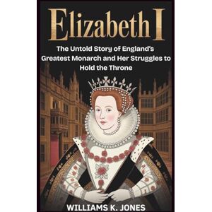Jones, Williams K. Elizabeth I: The Untold Story of England’s Greatest Monarch and Her Struggles to Hold the Throne Jones, Williams K. Elizabeth I: The Untold Story of England’s Greatest Monarch and Her Struggles to Hold the Throne