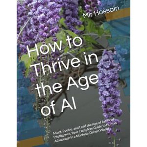 Hossain, Mir How to Thrive in the Age of AI: Adapt, Evolve, and Lead the Age of Artificial Intelligence. Your Complete Guide to Human Advantage in a Machine-Driven World Hossain, Mir How to Thrive in the Age of AI: Adapt, Evolve, and Lead the Age of Artificial Intelligence. Your Complete Guide to Human Advantage in a Machine-Driven World