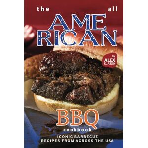 K. Aton, Alex The All American BBQ Cookbook: Iconic Barbecue Recipes from Across the USA K. Aton, Alex The All American BBQ Cookbook: Iconic Barbecue Recipes from Across the USA